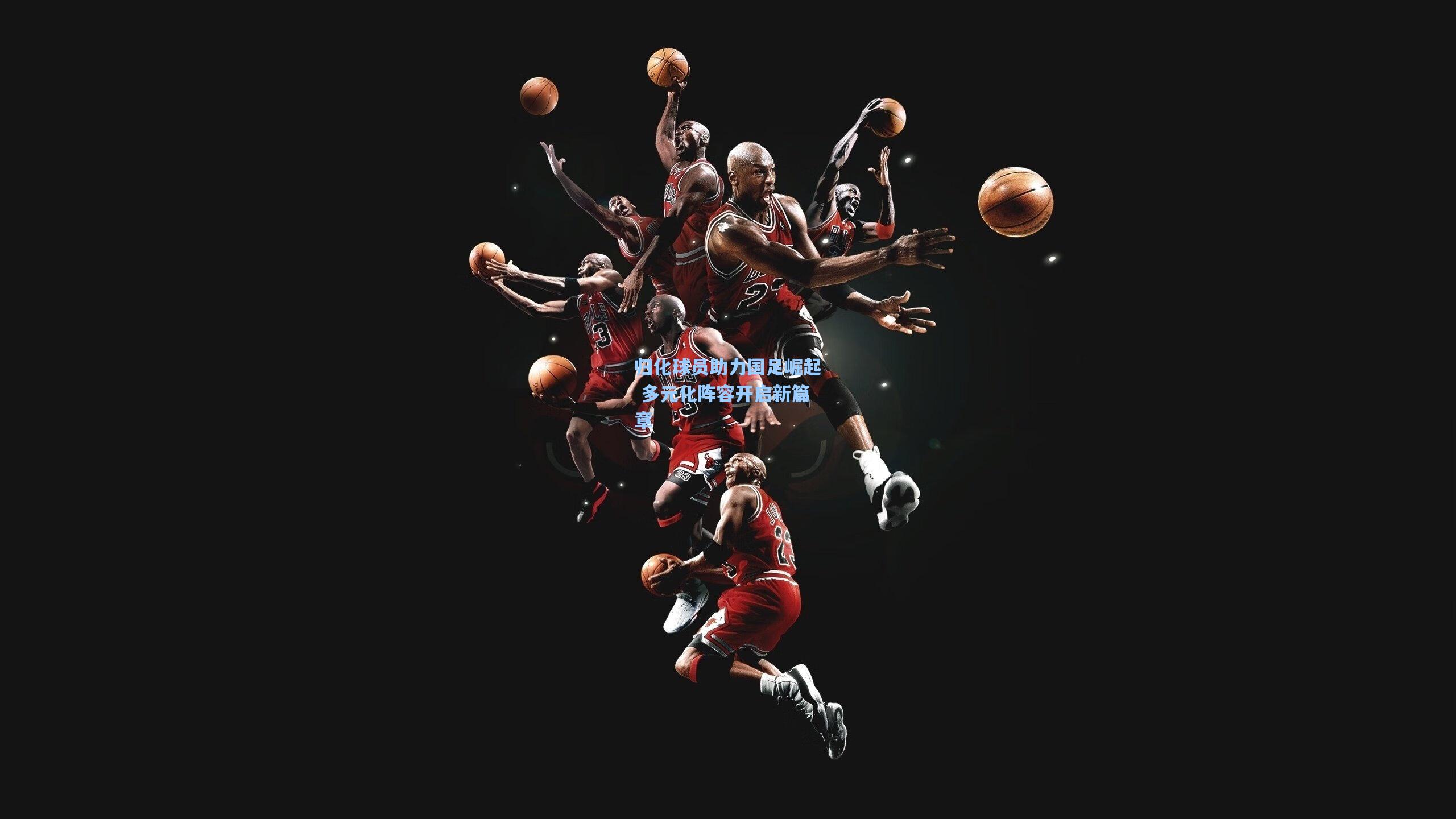 归化球员助力国足崛起 多元化阵容开启新篇章