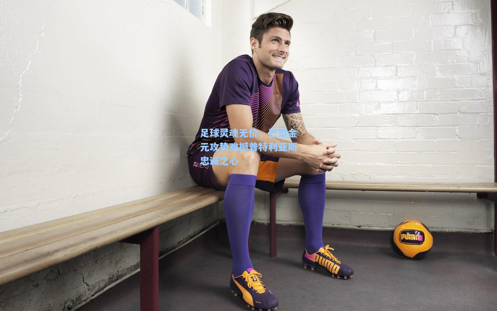 足球灵魂无价，巴黎金元攻势难撼普特利亚斯忠诚之心