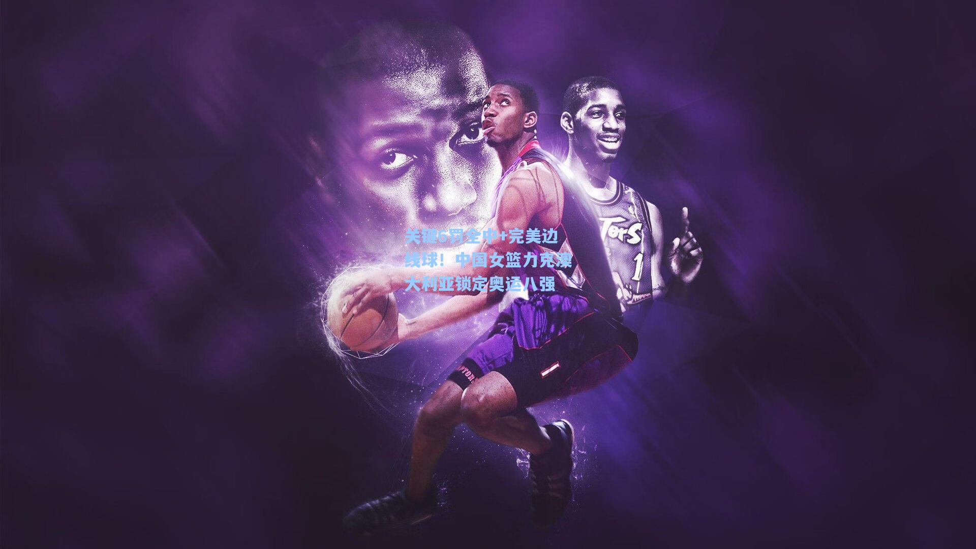 关键6罚全中+完美边线球！中国女篮力克澳大利亚锁定奥运八强